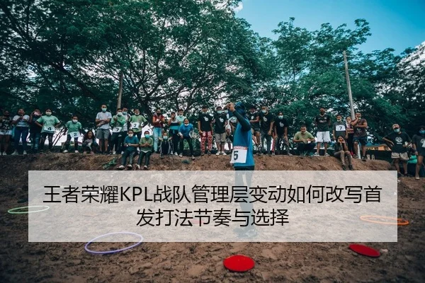 王者荣耀KPL战队管理层变动如何改写首发打法节奏与选择