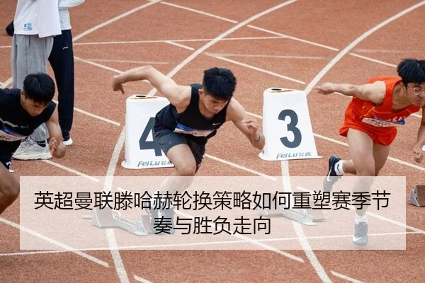英超曼联滕哈赫轮换策略如何重塑赛季节奏与胜负走向
